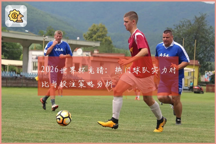 2026世界杯竞猜：热门球队实力对比与投注策略分析