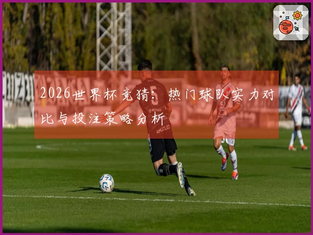 2026世界杯竞猜：热门球队实力对比与投注策略分析